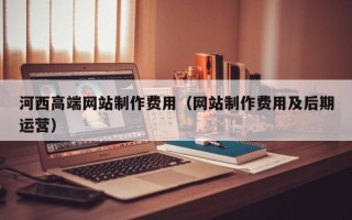雅安河西高端网站制作费用（网站制作费用及后期运营）