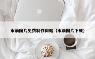 雅安水滴图片免费制作网站（水滴图片下载）